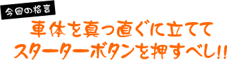 今回の格言「車体を真っ直ぐに立ててスターターボタンを押すべし」