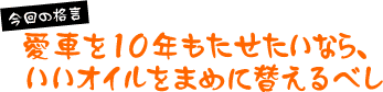 今回の格言「愛車を10年もたせたいなら、いいオイルをまめに替えるべし」