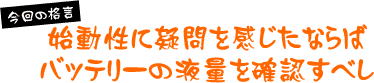 【今月の格言】始動性に疑問を感じたならばバッテリーの液量を確認すべし